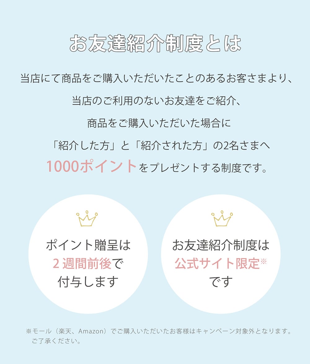 お友達紹介制度とは？ 当店にて商品をご購入いただいたことのあるお客さまより、当店のご利用のないお友達をご紹介、商品をご購入いただいた場合に「紹介した方」と「紹介された方」の2名さまへ1000ポイントをプレゼントする制度です。ポイント贈呈は2週間前後で付与します。お友達紹介制度は公式サイト限定※です。※モール（楽天、Amazon）でご購入いただいたお客様はキャンペーン対象外となります。ご了承ください。